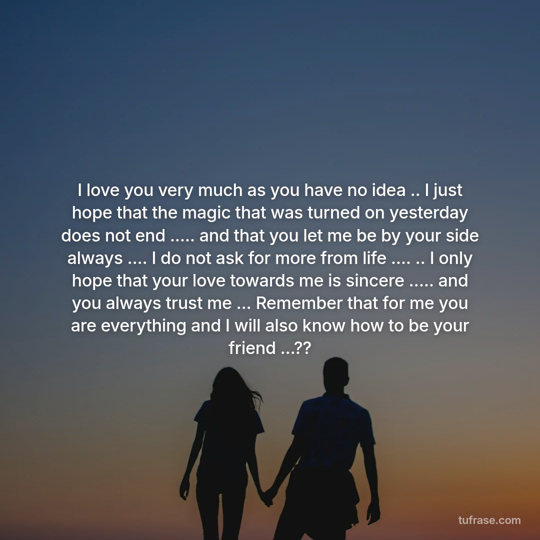 I love you very much as you have no idea .. I just hope that the magic that was turned on yesterday does not end ..... and that you let me be by your side always .... I do not ask for more from life .... .. I only hope that your love towards me is sincere ..... and you always trust me ... Remember that for me you are everything and I will also know how to be your friend ...??