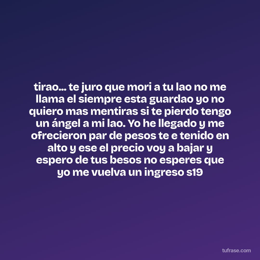 tirao... te juro que mori a tu lao no me llama el siempre esta guardao yo no quiero mas mentiras si te pierdo tengo un ángel a mi lao. Yo he llegado y me ofrecieron par de pesos te e tenido en alto y ese el precio voy a bajar y espero de tus besos no esperes que yo me vuelva un ingreso s19