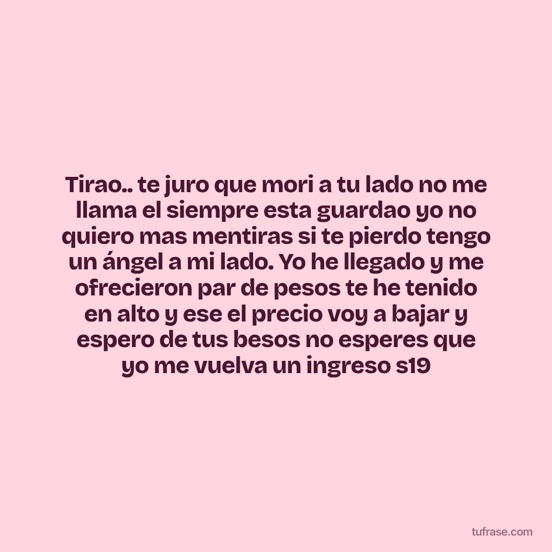 Tirao.. te juro que mori a tu lado no me llama el siempre esta guardao yo no quiero mas mentiras si te pierdo tengo un ángel a mi lado. Yo he llegado y me ofrecieron par de pesos te he tenido en alto y ese el precio voy a bajar y espero de tus besos no esperes que yo me vuelva un ingreso s19