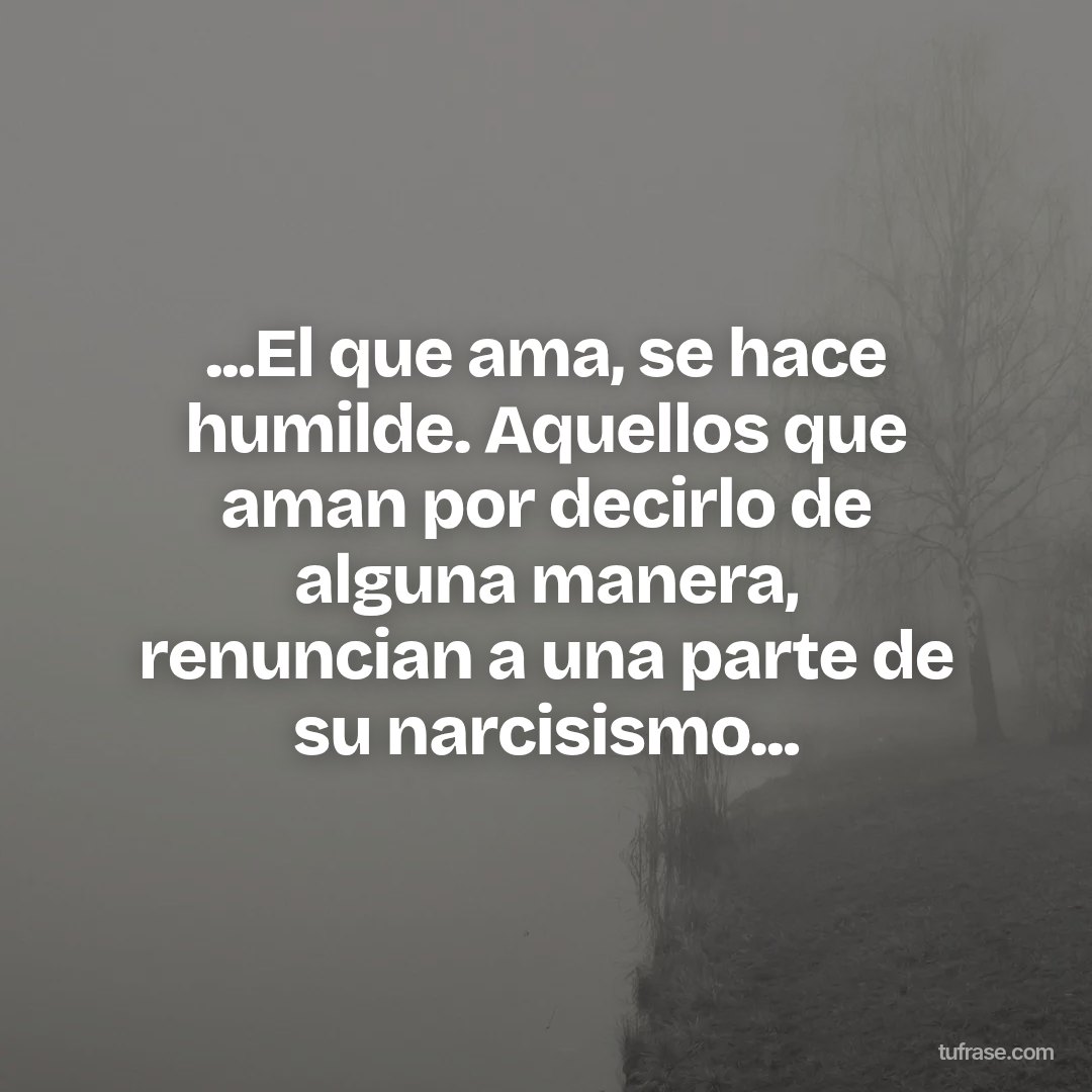 ...El que ama, se hace humilde. Aquellos que aman por decirlo de alguna manera, renuncian a una parte de su narcisismo...
