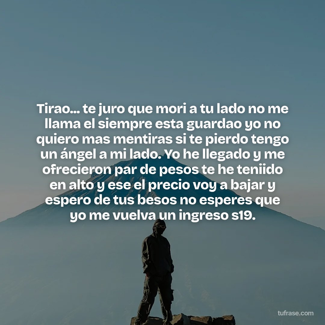 Tirao... te juro que mori a tu lado no me llama el siempre esta guardao yo no quiero mas mentiras si te pierdo tengo un ángel a mi lado. Yo he llegado y me ofrecieron par de pesos te he teniido en alto y ese el precio voy a bajar y espero de tus besos no esperes que yo me vuelva un ingreso s19.