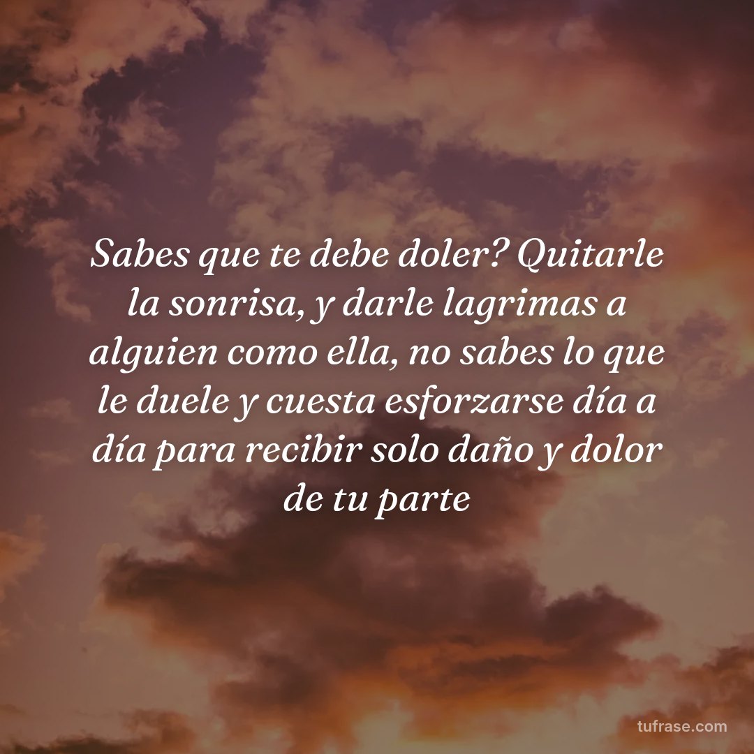 Sabes que te debe doler? Quitarle la sonrisa, y darle lagrimas a alguien como ella, no sabes lo que le duele y cuesta esforzarse día a día para recibir solo daño y dolor de tu parte