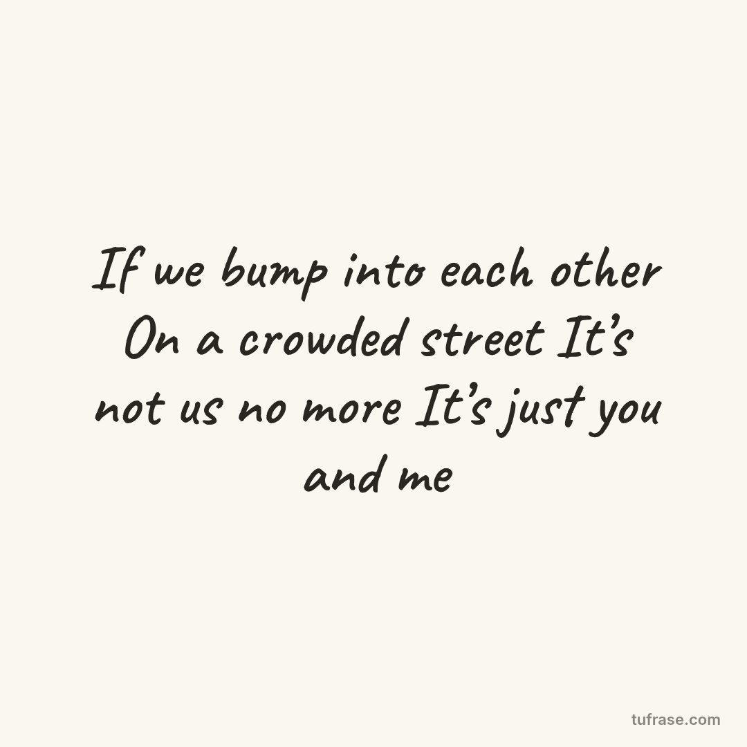 If we bump into each other On a crowded street It’s not us no more It’s just you and me