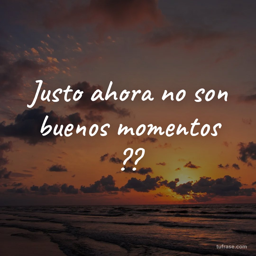 Justo ahora no son buenos momentos ??