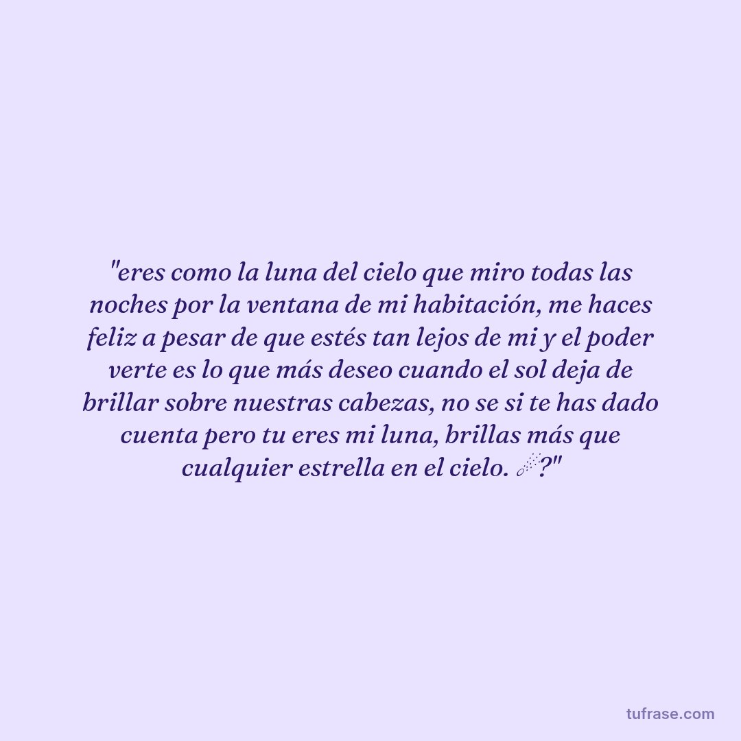 "eres como la luna del cielo que miro todas las noches por la ventana de mi habitación, me haces feliz a pesar de que estés tan lejos de mi y el poder verte es lo que más deseo cuando el sol deja de brillar sobre nuestras cabezas, no se si te has dado cuenta pero tu eres mi luna, brillas más que cualquier estrella en el cielo. ☄?"