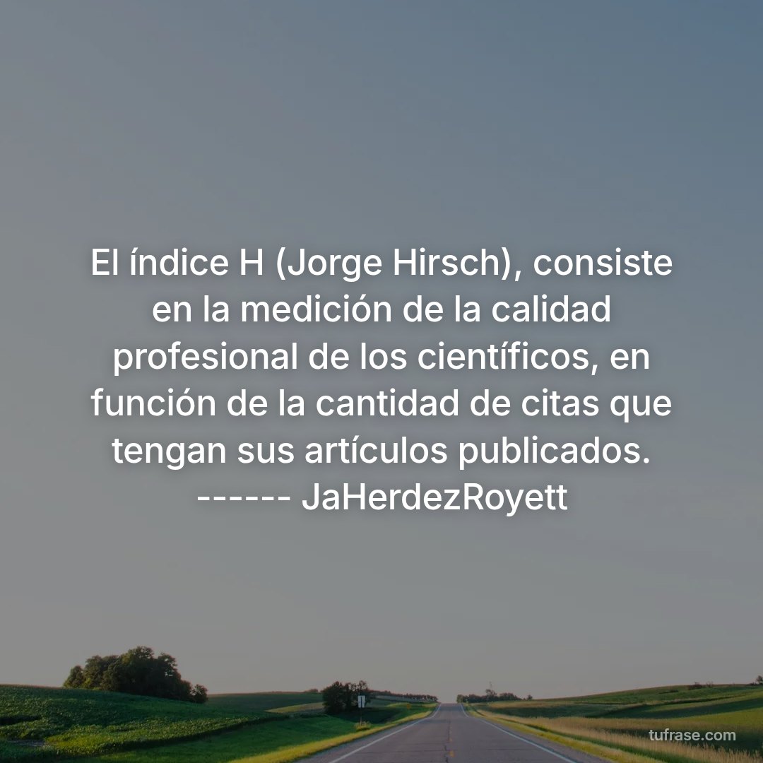 El índice H (Jorge Hirsch), consiste en la medición de la calidad profesional de los científicos, en función de la cantidad de citas que tengan sus artículos publicados. ------ JaHerdezRoyett