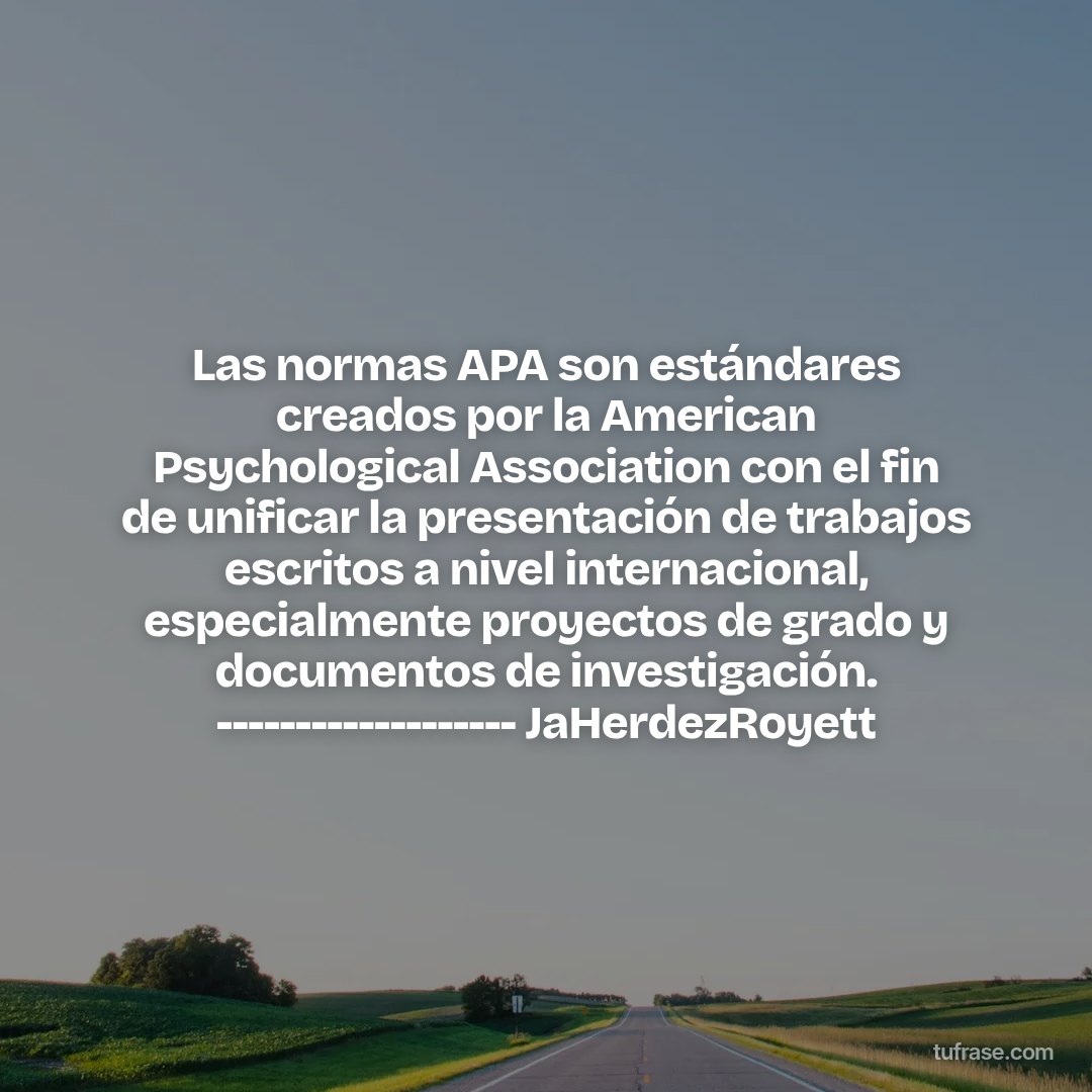 Las normas APA son estándares creados por la American Psychological Association con el fin de unificar la presentación de trabajos escritos a nivel internacional, especialmente proyectos de grado y documentos de investigación. ------------------- JaHerdezRoyett