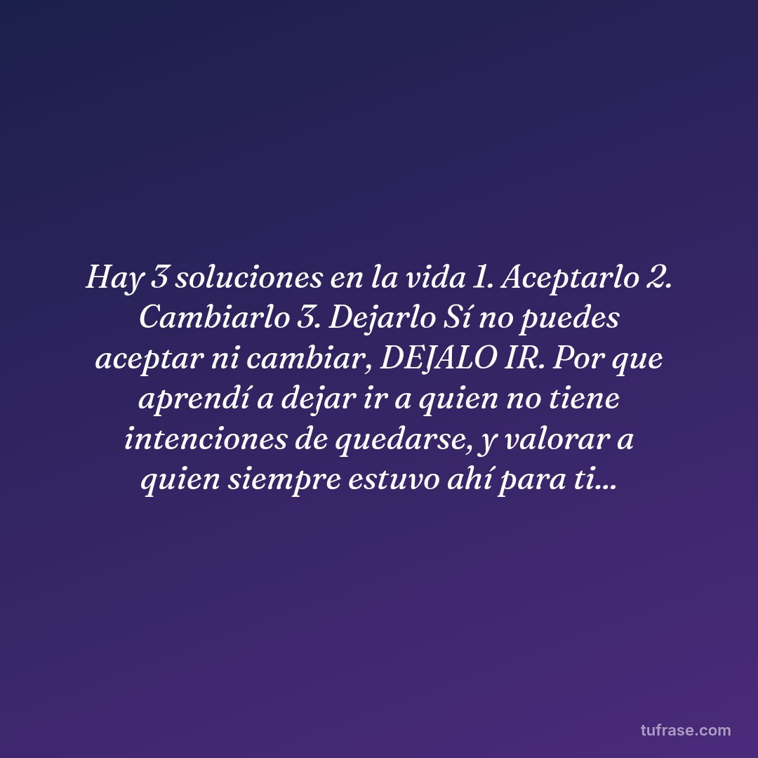 Hay 3 soluciones en la vida 1. Aceptarlo 2. Cambiarlo 3. Dejarlo Sí no puedes aceptar ni cambiar, DEJALO IR. Por que aprendí a dejar ir a quien no tiene intenciones de quedarse, y valorar a quien siempre estuvo ahí para ti...