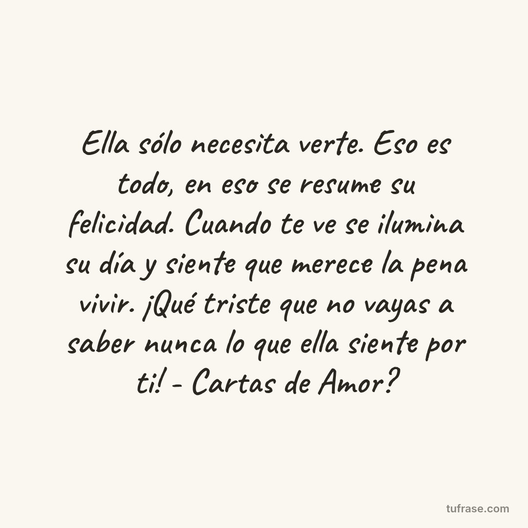 Ella sólo necesita verte. Eso es todo, en eso se resume su felicidad. Cuando te ve se ilumina su día y siente que merece la pena vivir. ¡Qué triste que no vayas a saber nunca lo que ella siente por ti! - Cartas de Amor?