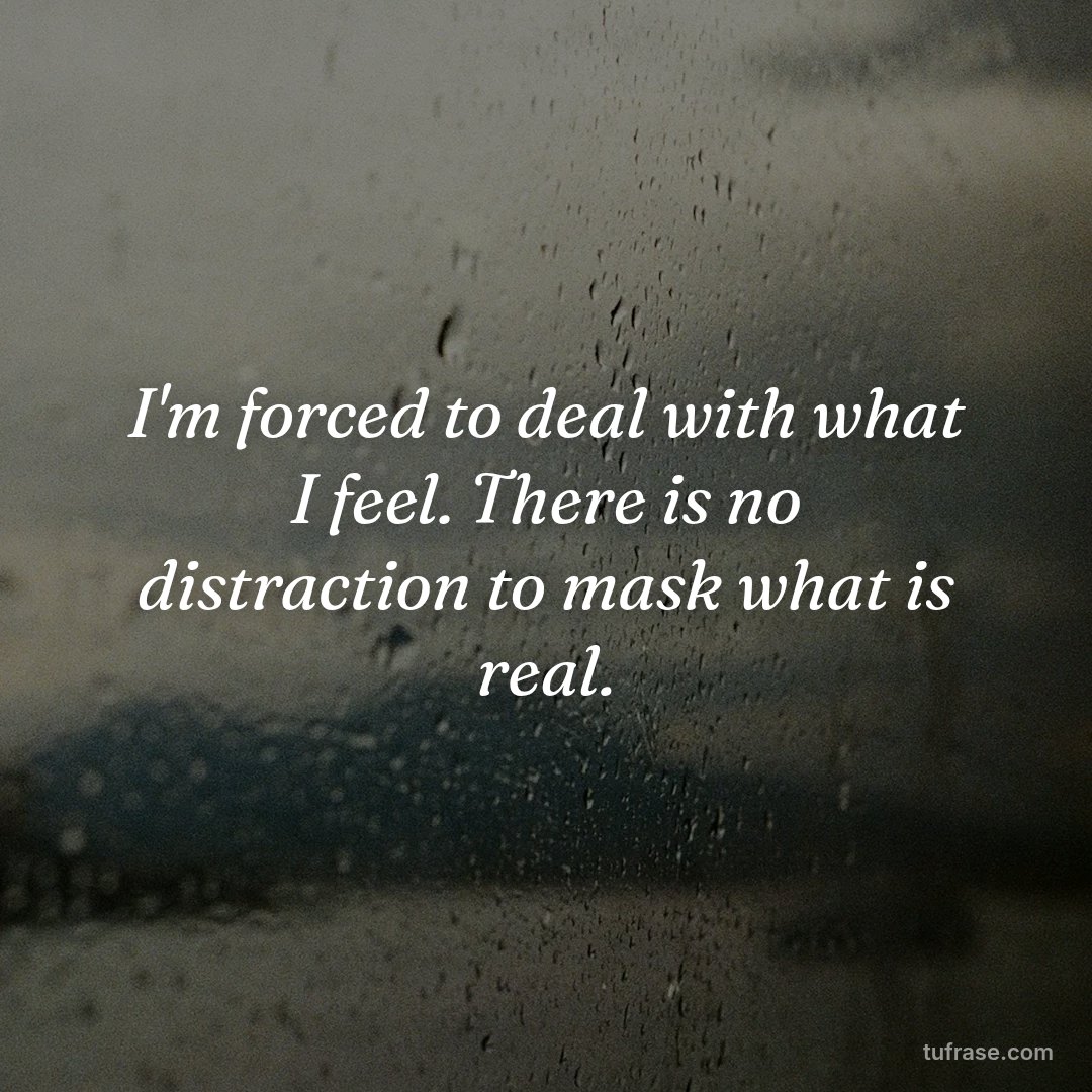 I'm forced to deal with what I feel. There is no distraction to mask what is real.