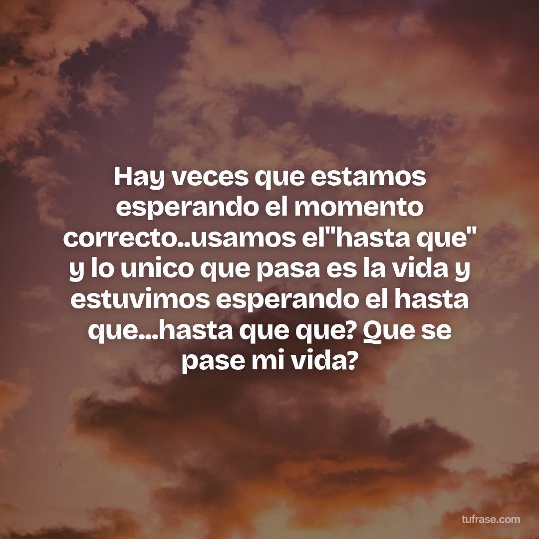 Hay veces que estamos esperando el momento correcto..usamos el"hasta que" y lo unico que pasa es la vida y estuvimos esperando el hasta que...hasta que que? Que se pase mi vida?