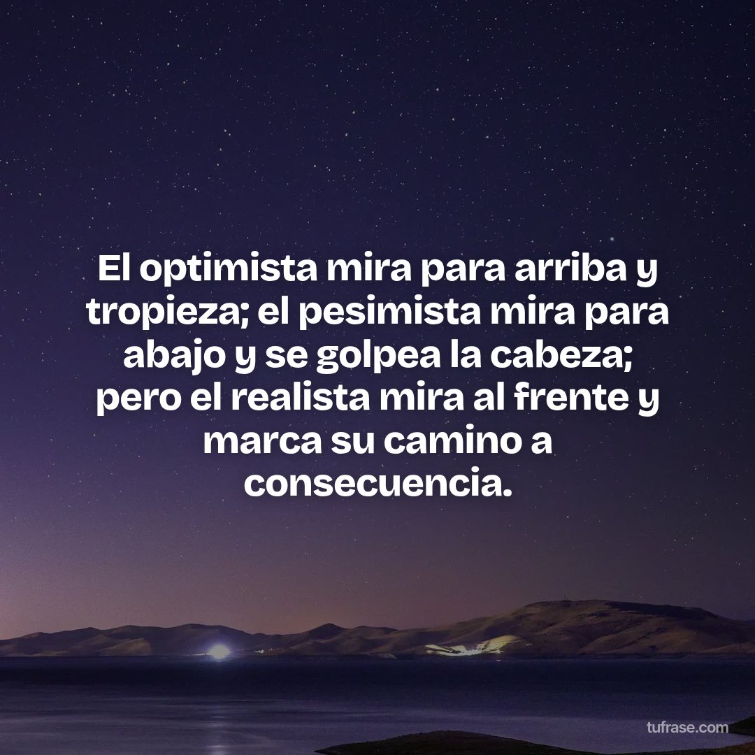 El optimista mira para arriba y tropieza; el pesimista mira para abajo y se golpea la cabeza; pero el realista mira al frente y marca su camino a consecuencia.