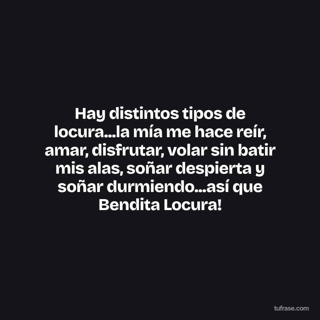 Hay distintos tipos de locura...la mía me hace reír, amar, disfrutar, volar sin batir mis alas, soñar despierta y soñar durmiendo...así que Bendita Locura!