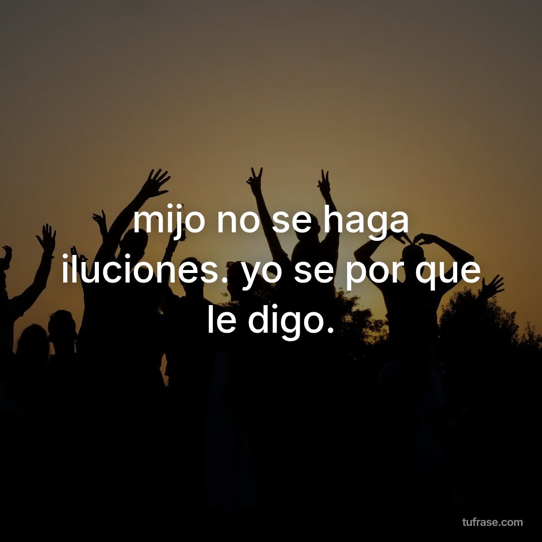 mijo no se haga iluciones. yo se por que le digo.