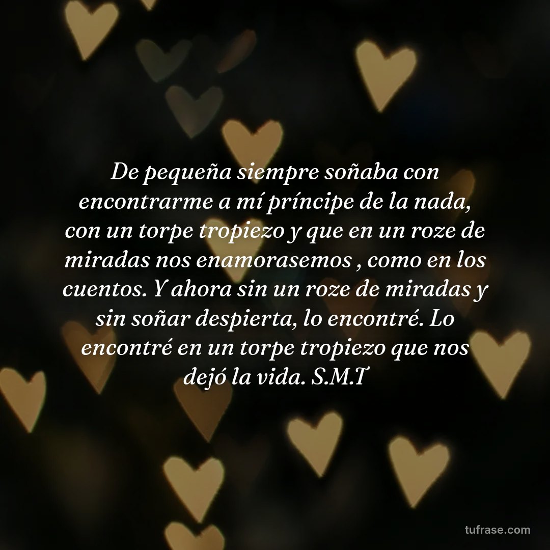 De pequeña siempre soñaba con encontrarme a mí príncipe de la nada, con un torpe tropiezo y que en un roze de miradas nos enamorasemos , como en los cuentos. Y ahora sin un roze de miradas y sin soñar despierta, lo encontré. Lo encontré en un torpe tropiezo que nos dejó la vida. S.M.T