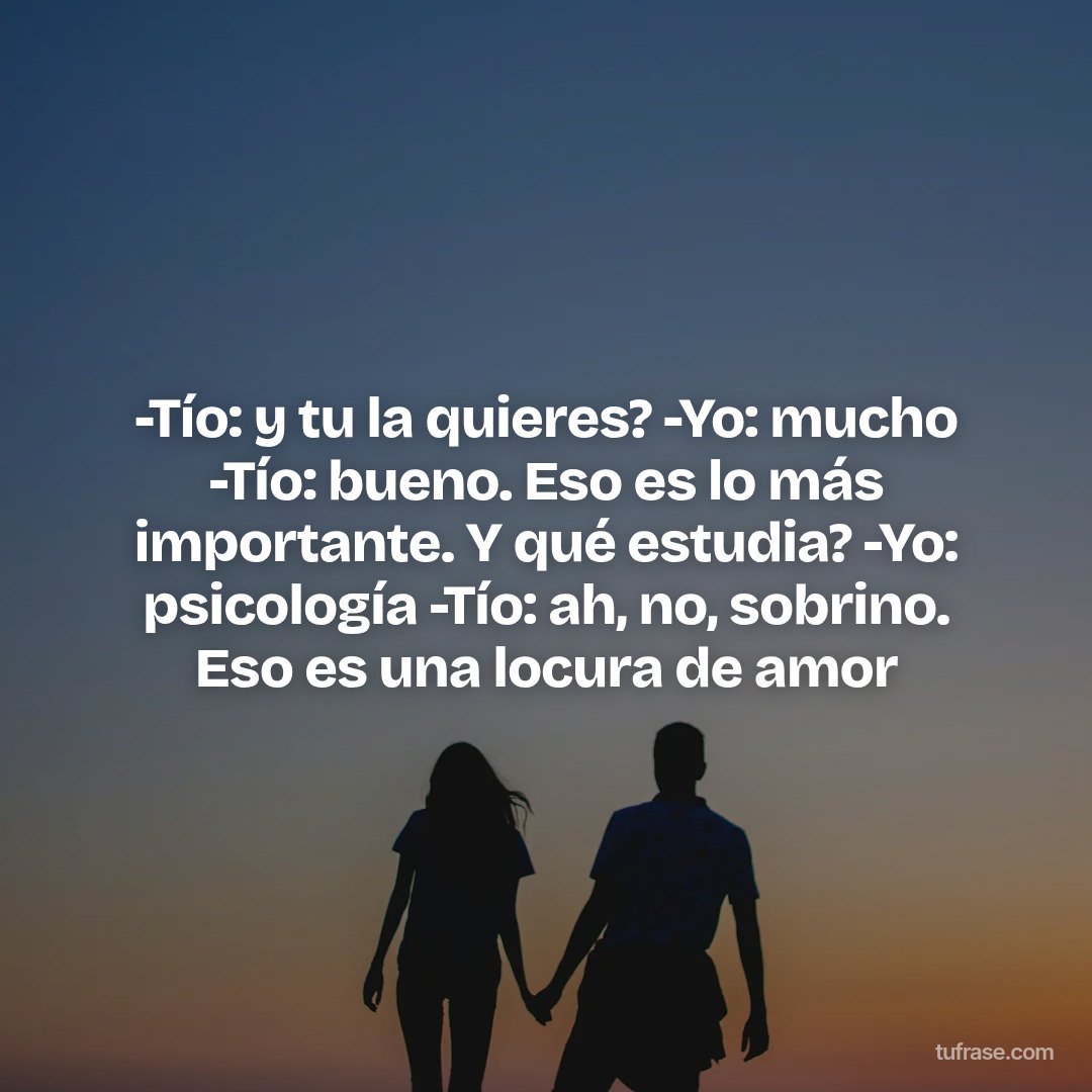 -Tío: y tu la quieres? -Yo: mucho -Tío: bueno. Eso es lo más importante. Y qué estudia? -Yo: psicología -Tío: ah, no, sobrino. Eso es una locura de amor
