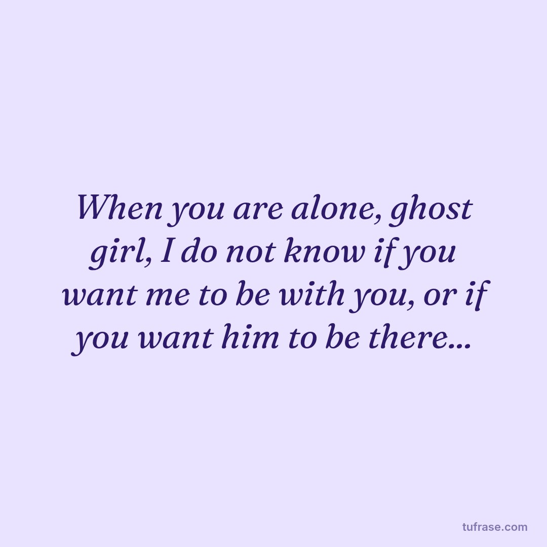 When you are alone, ghost girl, I do not know if you want me to be with you, or if you want him to be there...