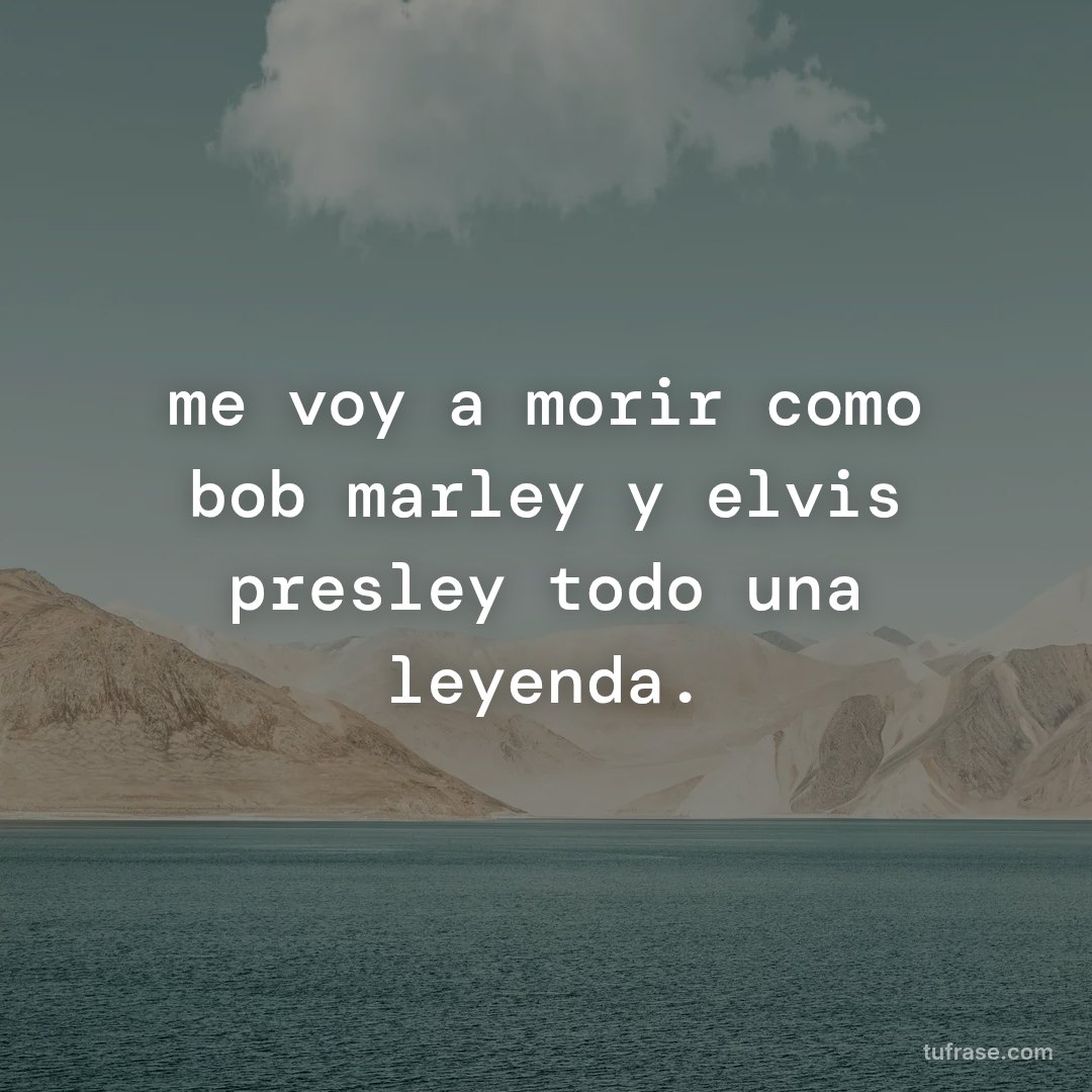 me voy a morir como bob marley y elvis presley todo una leyenda.