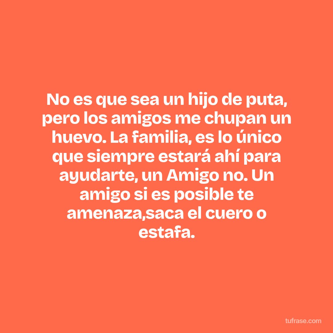 No es que sea un hijo de puta, pero los amigos me chupan un huevo. La familia, es lo único que siempre estará ahí para ayudarte, un Amigo no. Un amigo si es posible te amenaza,saca el cuero o estafa.