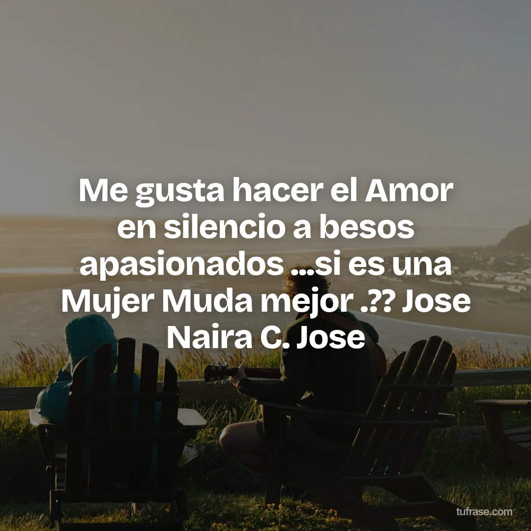 Me gusta hacer el Amor en silencio a besos apasionados ...si es una Mujer Muda mejor .?? Jose Naira C. Jose