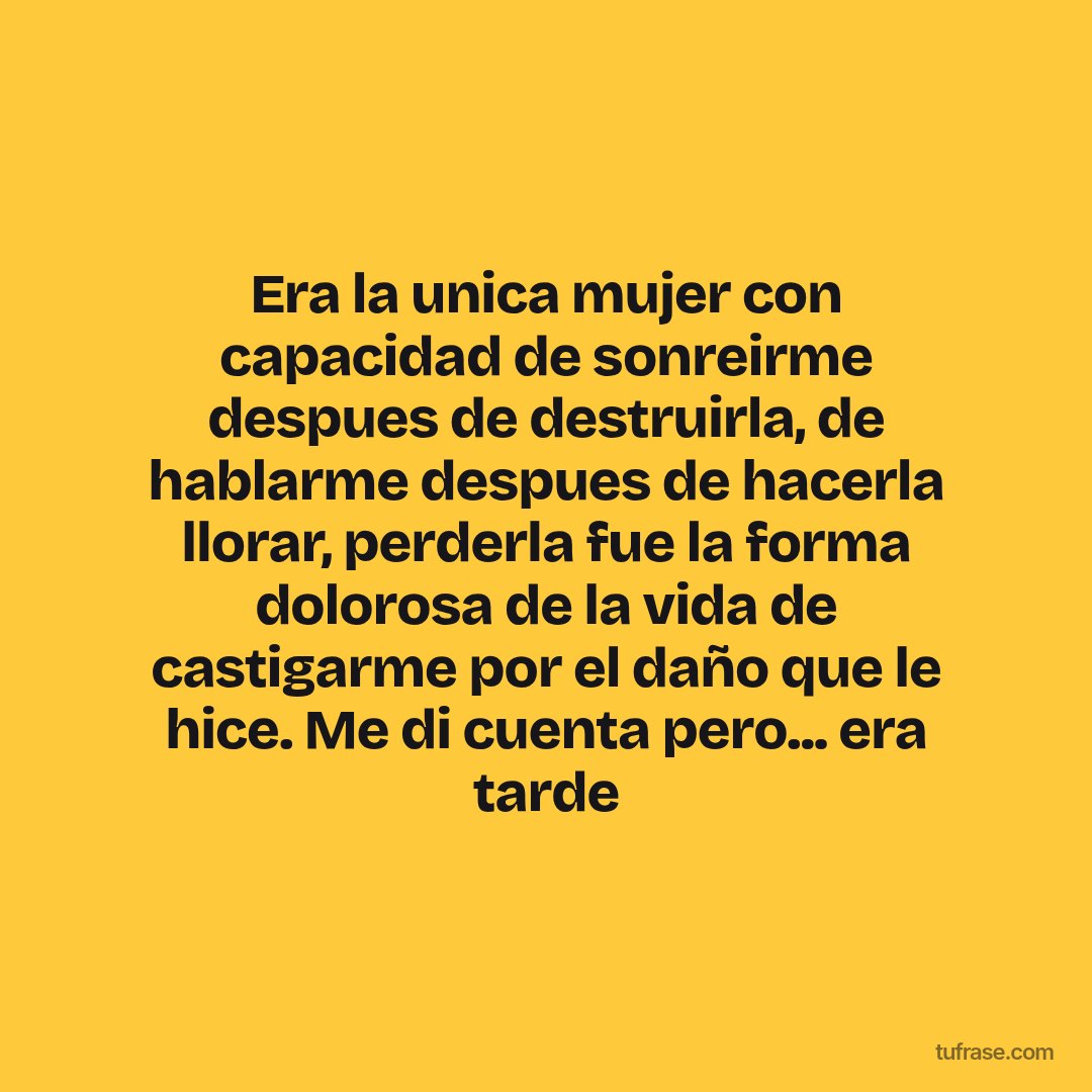 Era la unica mujer con capacidad de sonreirme despues de destruirla, de hablarme despues de hacerla llorar, perderla fue la forma dolorosa de la vida de castigarme por el daño que le hice. Me di cuenta pero... era tarde