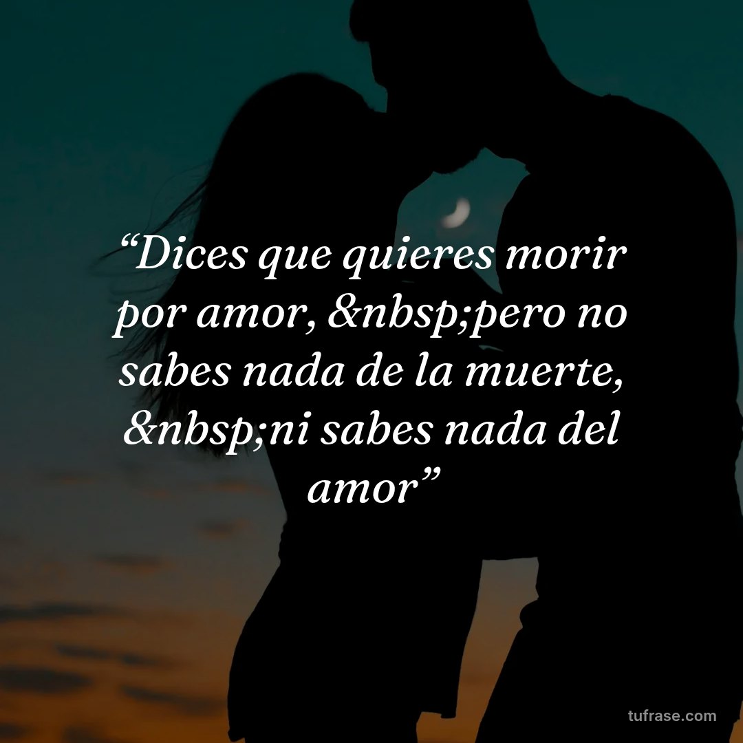 “Dices que quieres morir por amor, &nbsp;pero no sabes nada de la muerte, &nbsp;ni sabes nada del amor”