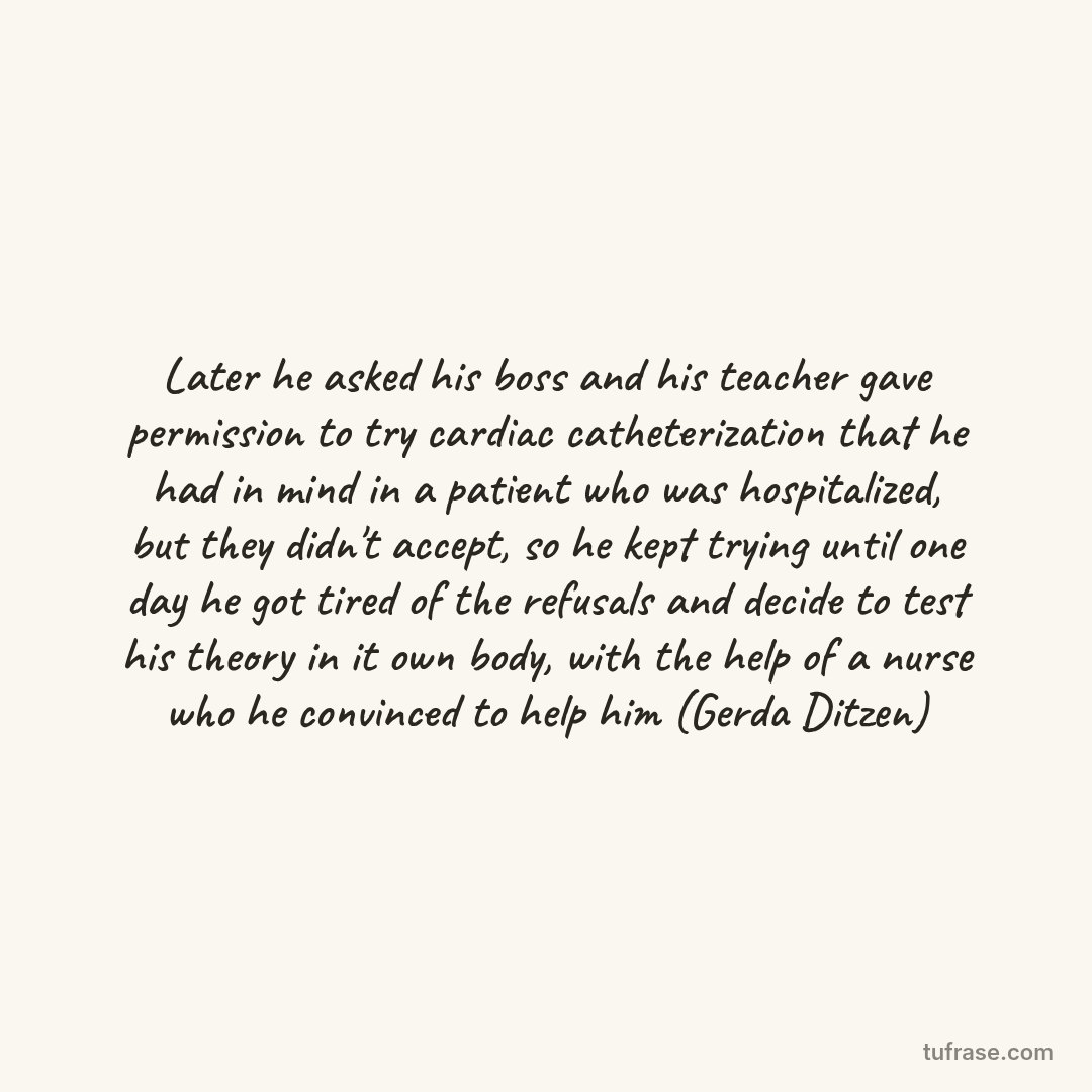 Later he asked his boss and his teacher gave permission to try cardiac catheterization that he had in mind in a patient who was hospitalized, but they didn't accept, so he kept trying until one day he got tired of the refusals and decide to test his theory in it own body, with the help of a nurse who he convinced to help him (Gerda Ditzen)