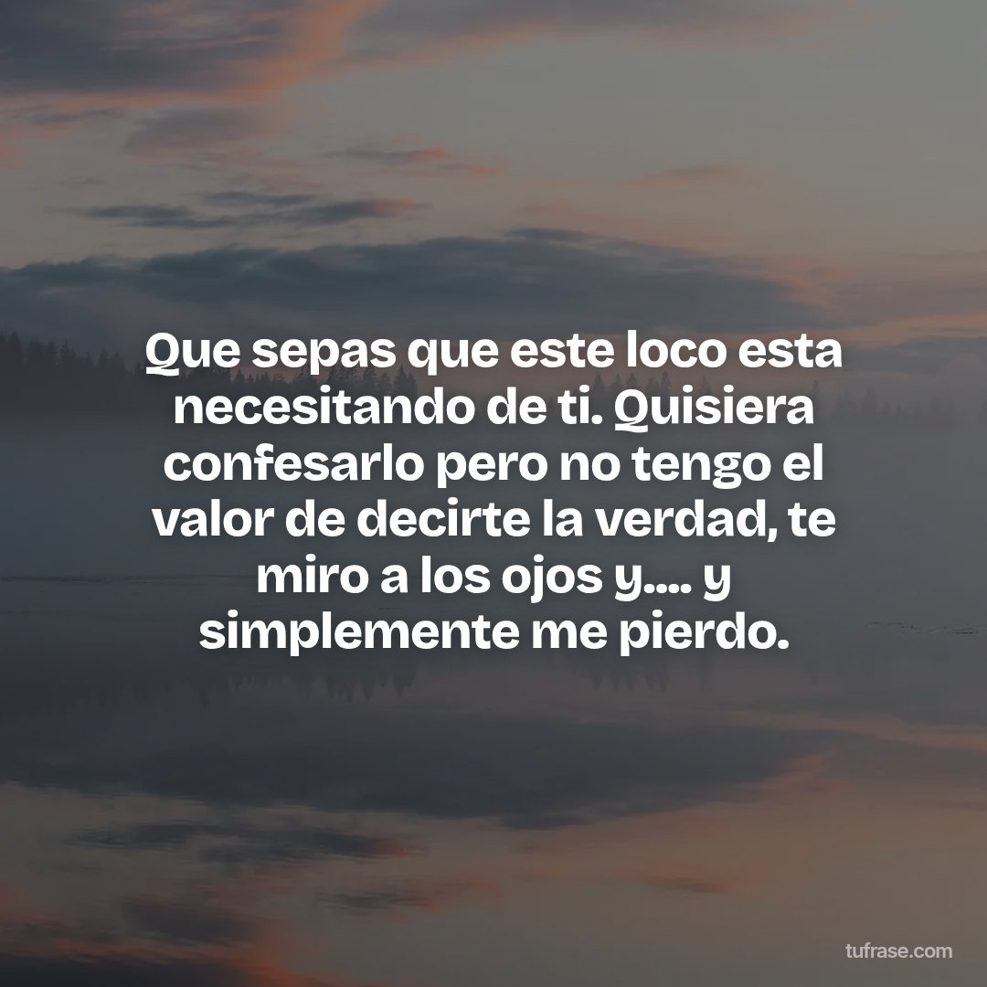 Que sepas que este loco esta necesitando de ti. Quisiera confesarlo pero no tengo el valor de decirte la verdad, te miro a los ojos y.... y simplemente me pierdo.
