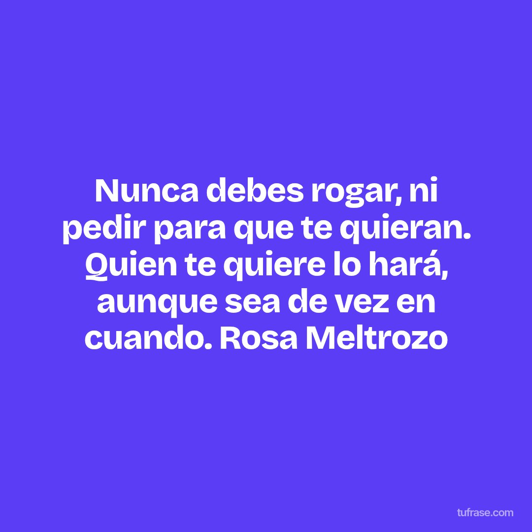Nunca debes rogar, ni pedir para que te quieran. Quien te quiere lo hará, aunque sea de vez en cuando. Rosa Meltrozo