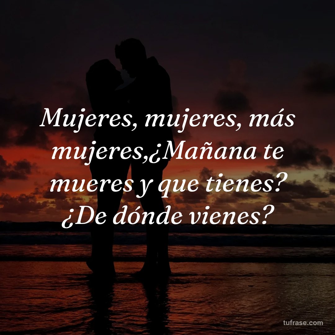 Mujeres, mujeres, más mujeres,¿Mañana te mueres y que tienes? ¿De dónde vienes?
