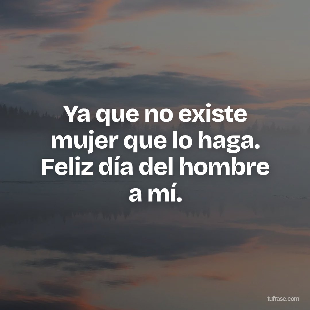 Ya que no existe mujer que lo haga. Feliz día del hombre a mí.