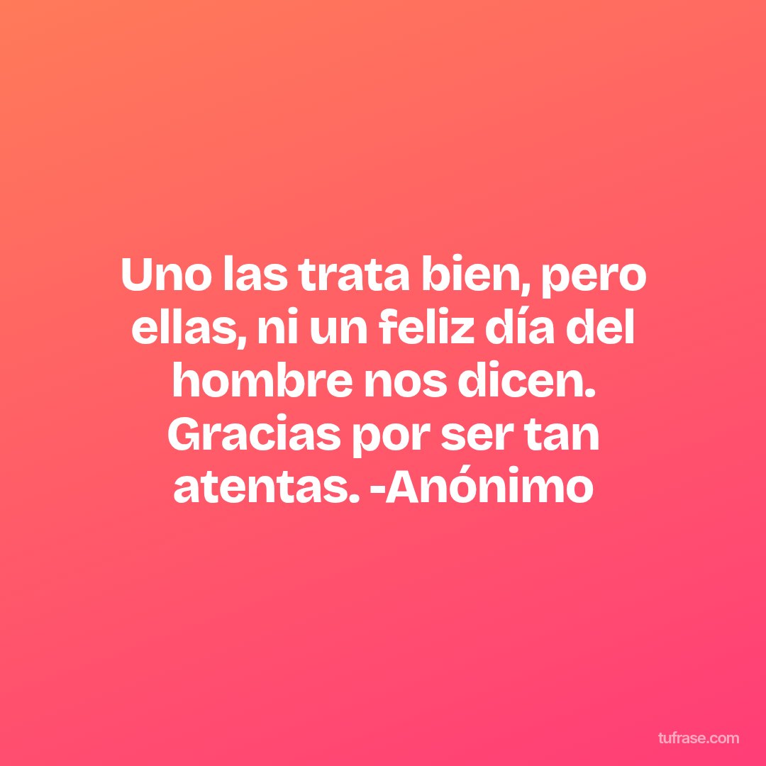 Uno las trata bien, pero ellas, ni un feliz día del hombre nos dicen. Gracias por ser tan atentas. -Anónimo