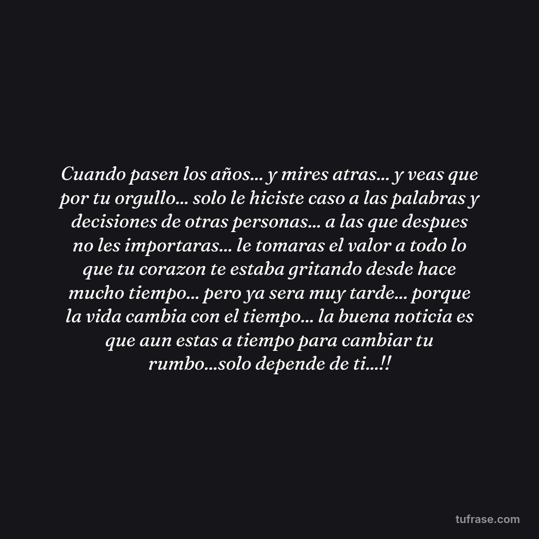 Cuando pasen los años... y mires atras... y veas que por tu orgullo... solo le hiciste caso a las palabras y decisiones de otras personas... a las que despues no les importaras... le tomaras el valor a todo lo que tu corazon te estaba gritando desde hace mucho tiempo... pero ya sera muy tarde... porque la vida cambia con el tiempo... la buena noticia es que aun estas a tiempo para cambiar tu rumbo...solo depende de ti...!!