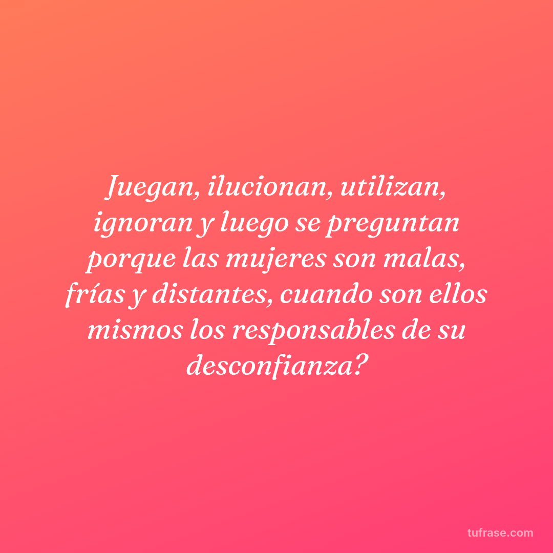 Juegan, ilucionan, utilizan, ignoran y luego se preguntan porque las mujeres son malas, frías y distantes, cuando son ellos mismos los responsables de su desconfianza?