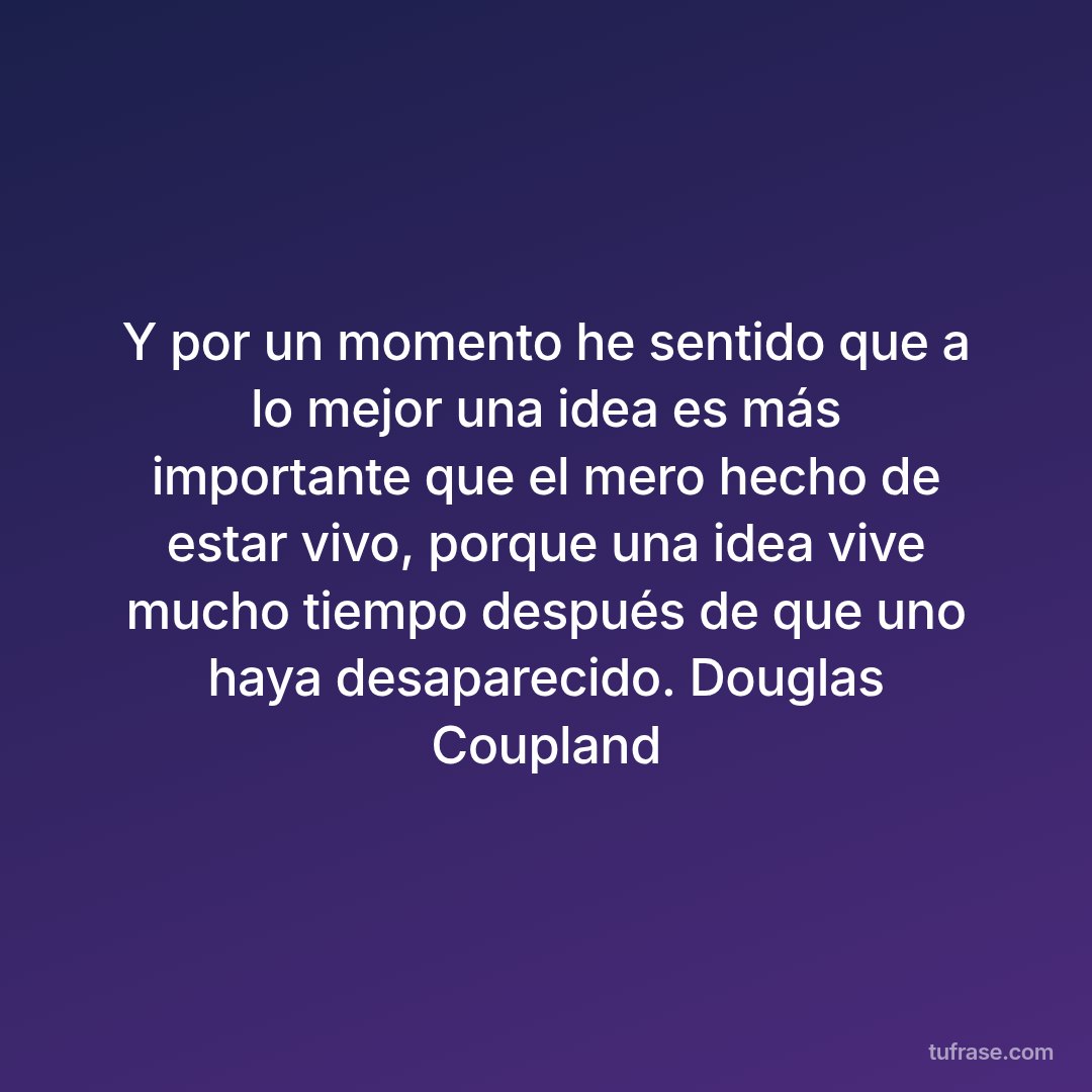 Y por un momento he sentido que a lo mejor una idea es más importante que el mero hecho de estar vivo, porque una idea vive mucho tiempo después de que uno haya desaparecido. Douglas Coupland