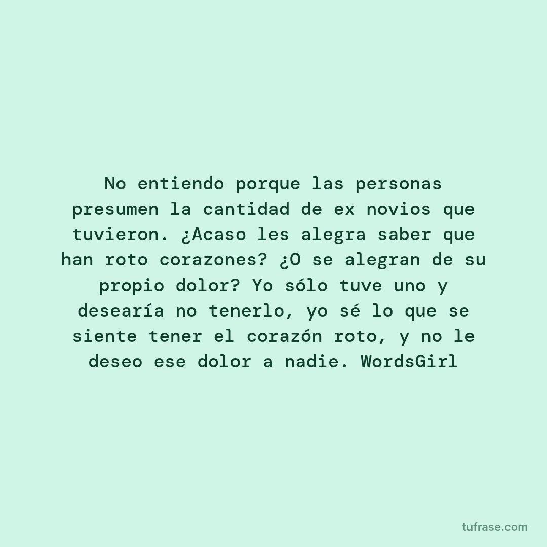 No entiendo porque las personas presumen la cantidad de ex novios que tuvieron. ¿Acaso les alegra saber que han roto corazones? ¿O se alegran de su propio dolor? Yo sólo tuve uno y desearía no tenerlo, yo sé lo que se siente tener el corazón roto, y no le deseo ese dolor a nadie. WordsGirl