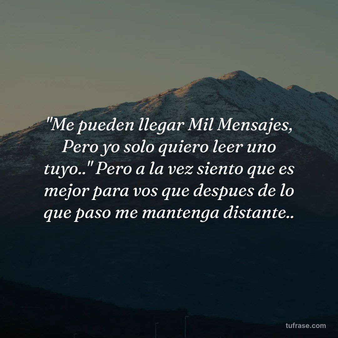 "Me pueden llegar Mil Mensajes, Pero yo solo quiero leer uno tuyo.." Pero a la vez siento que es mejor para vos que despues de lo que paso me mantenga distante..