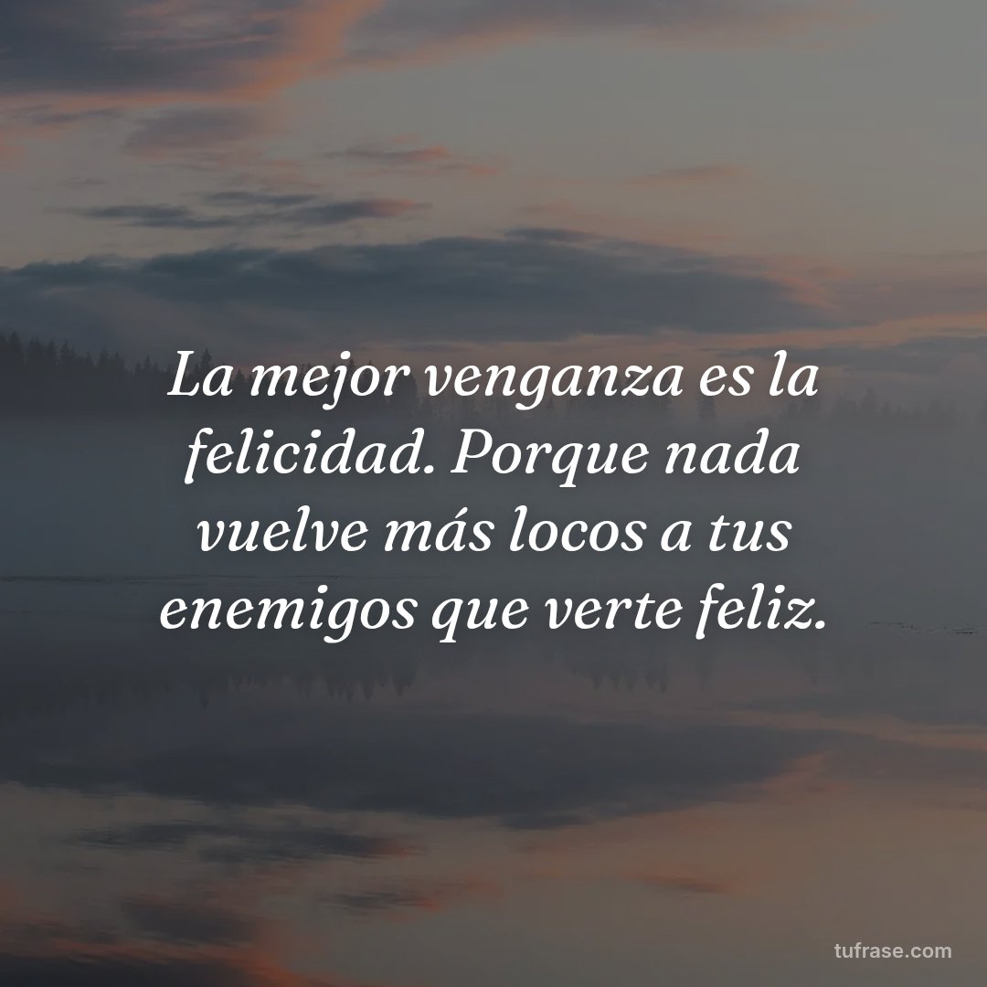 La mejor venganza es la felicidad. Porque nada vuelve más locos a tus enemigos que verte feliz.