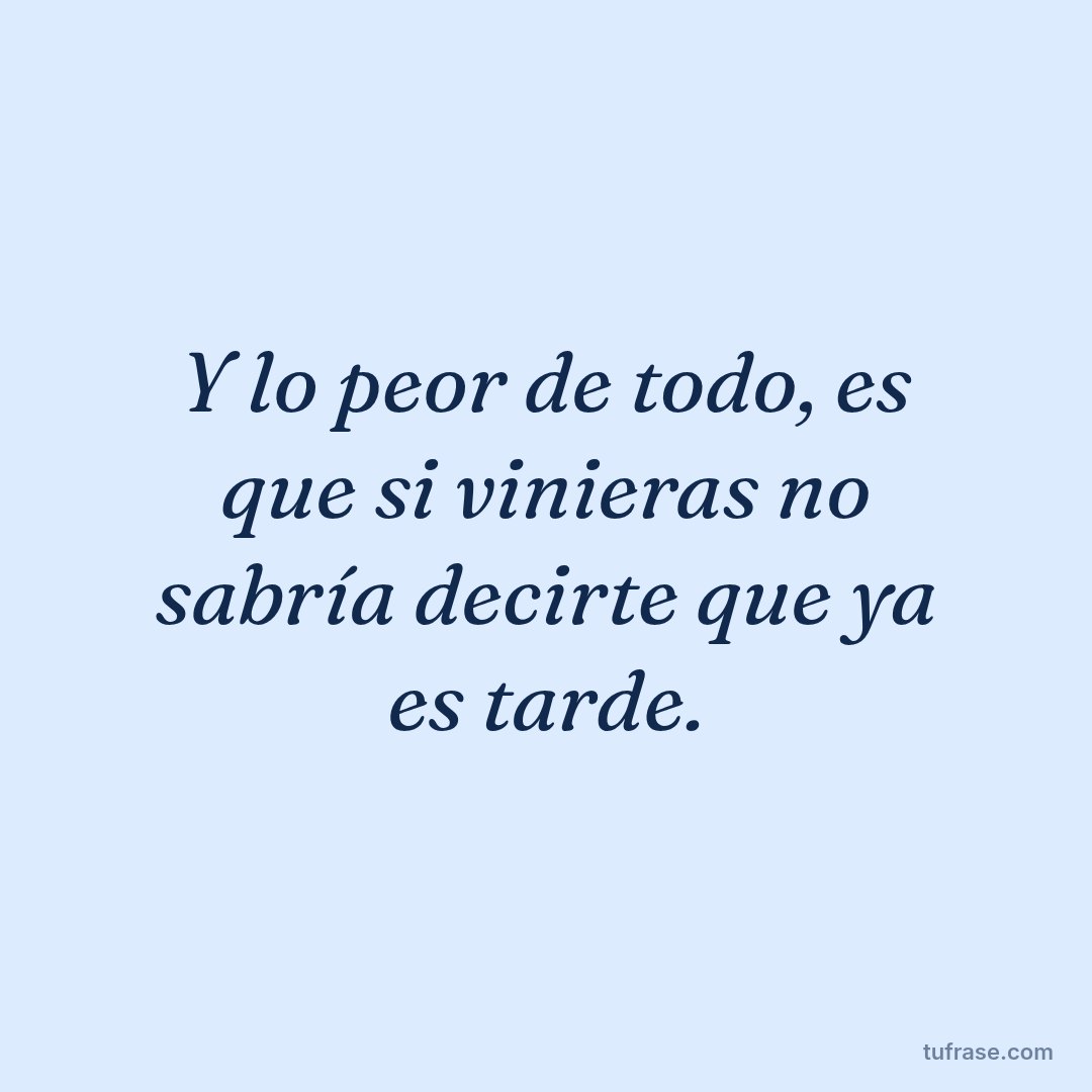 Y lo peor de todo, es que si vinieras no sabría decirte que ya es tarde.