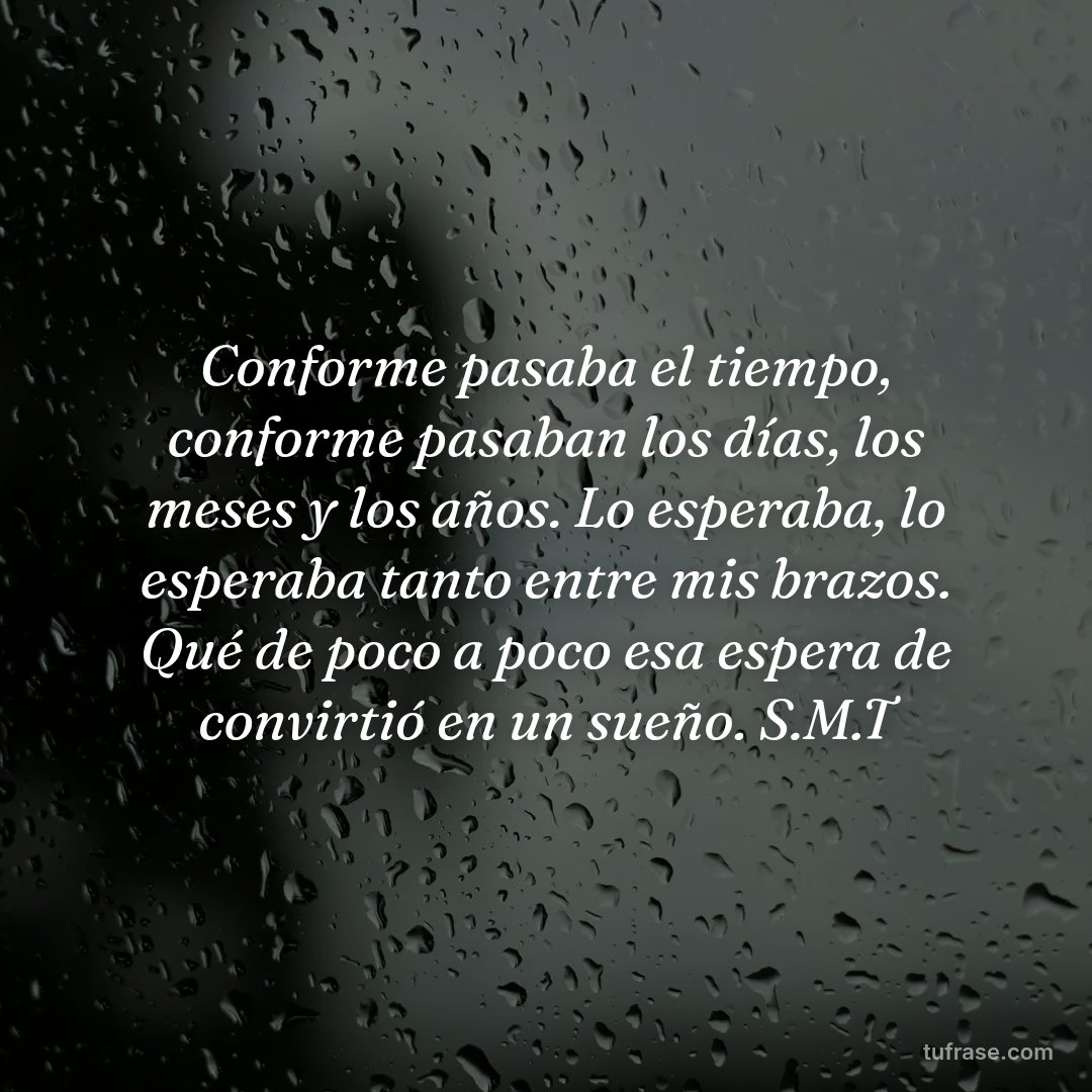 Conforme pasaba el tiempo, conforme pasaban los días, los meses y los años. Lo esperaba, lo esperaba tanto entre mis brazos. Qué de poco a poco esa espera de convirtió en un sueño. S.M.T