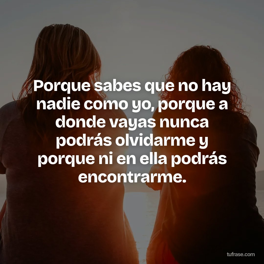 Porque sabes que no hay nadie como yo, porque a donde vayas nunca podrás olvidarme y porque ni en ella podrás encontrarme.