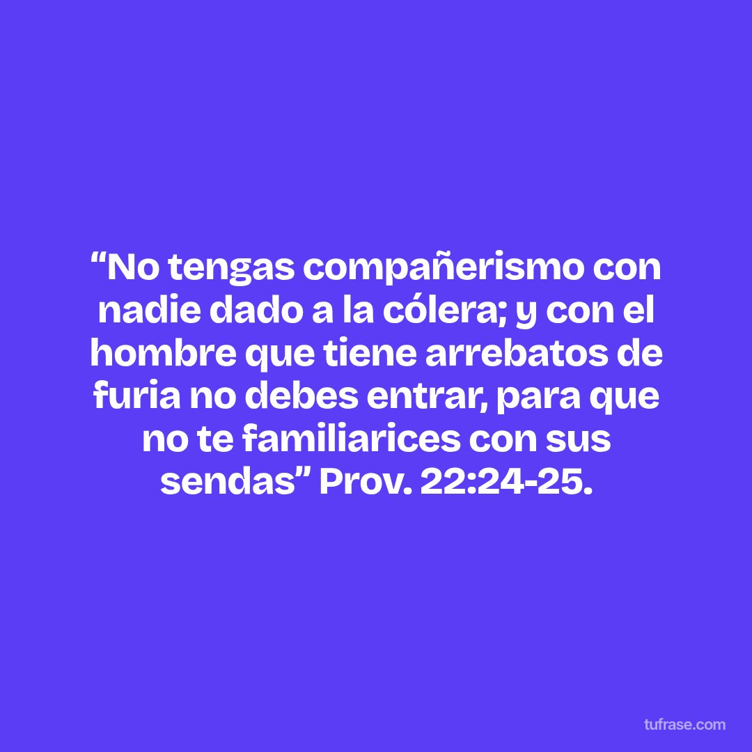 “No tengas compañerismo con nadie dado a la cólera; y con el hombre que tiene arrebatos de furia no debes entrar, para que no te familiarices con sus sendas” Prov. 22:24-25.