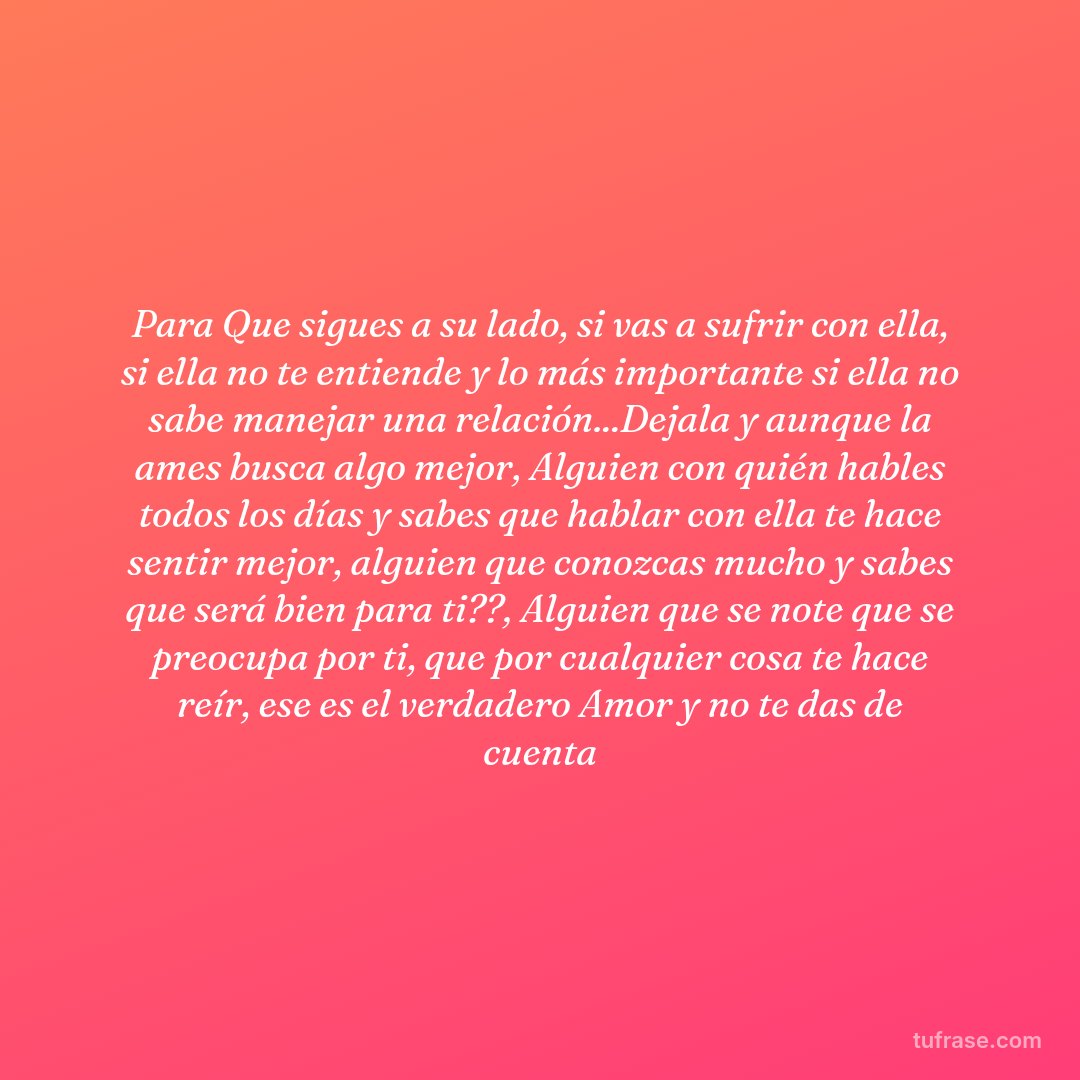 Para Que sigues a su lado, si vas a sufrir con ella, si ella no te entiende y lo más importante si ella no sabe manejar una relación...Dejala y aunque la ames busca algo mejor, Alguien con quién hables todos los días y sabes que hablar con ella te hace sentir mejor, alguien que conozcas mucho y sabes que será bien para ti??, Alguien que se note que se preocupa por ti, que por cualquier cosa te hace reír, ese es el verdadero Amor y no te das de cuenta