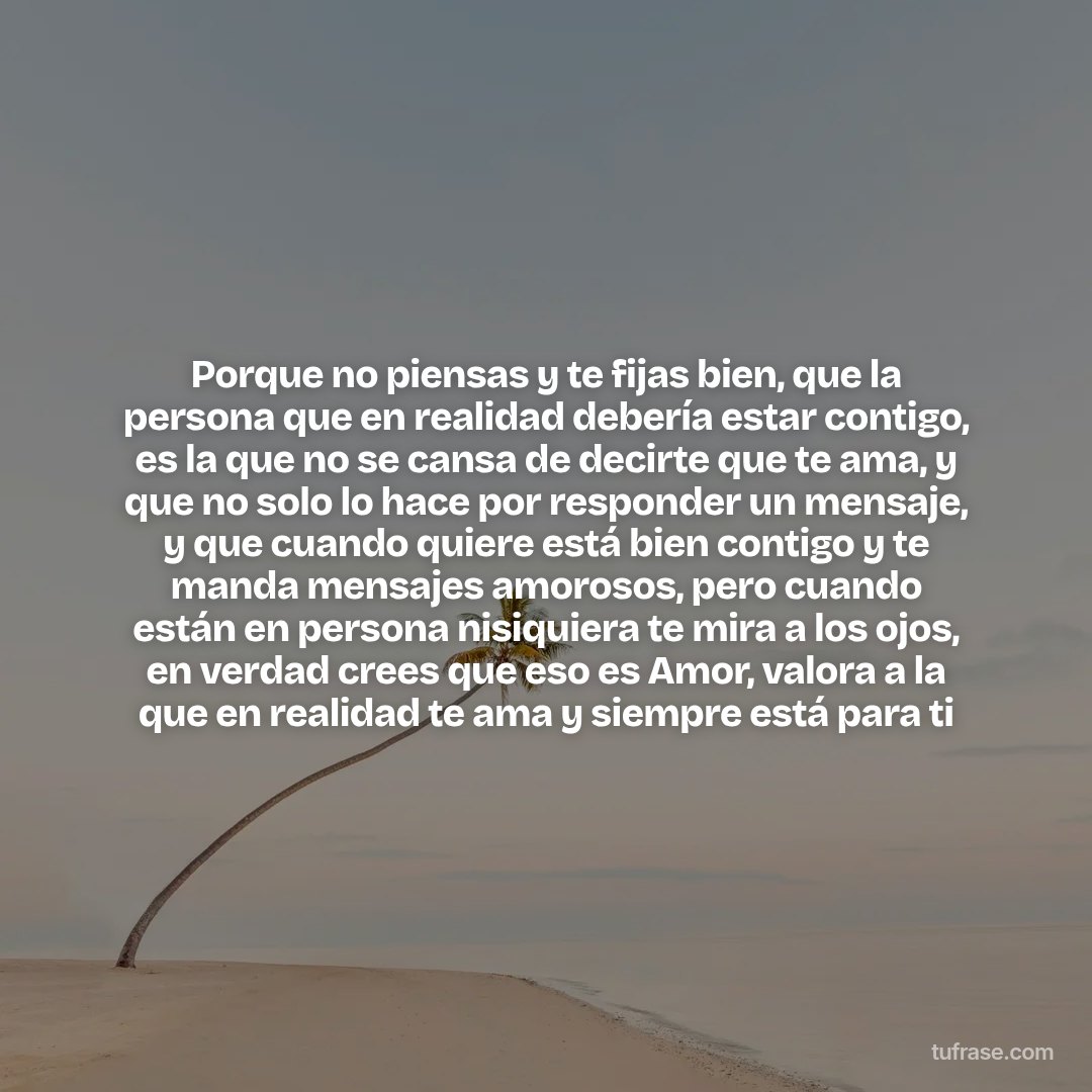 Porque no piensas y te fijas bien, que la persona que en realidad debería estar contigo, es la que no se cansa de decirte que te ama, y que no solo lo hace por responder un mensaje, y que cuando quiere está bien contigo y te manda mensajes amorosos, pero cuando están en persona nisiquiera te mira a los ojos, en verdad crees que eso es Amor, valora a la que en realidad te ama y siempre está para ti