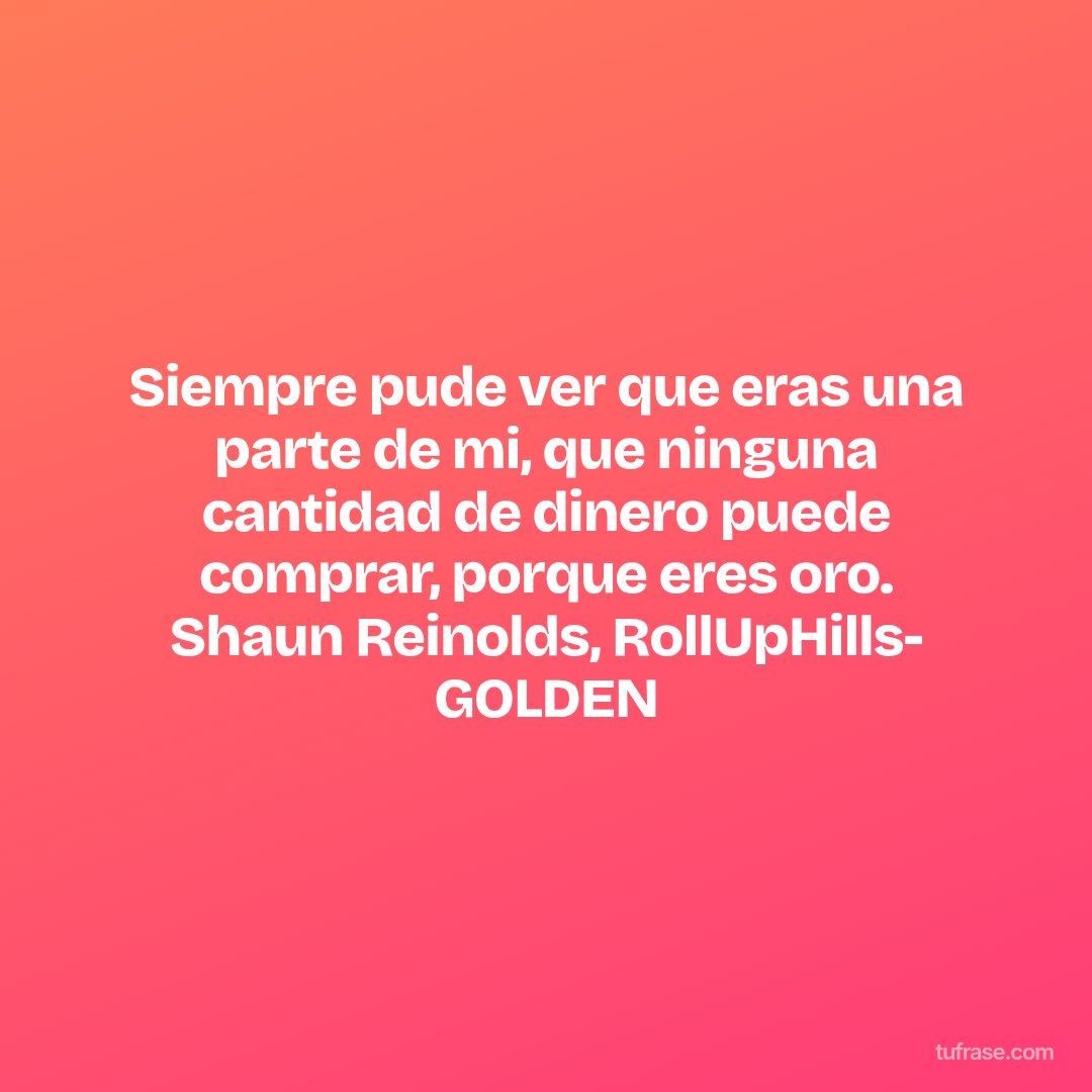 Siempre pude ver que eras una parte de mi, que ninguna cantidad de dinero puede comprar, porque eres oro. Shaun Reinolds, RollUpHills- GOLDEN