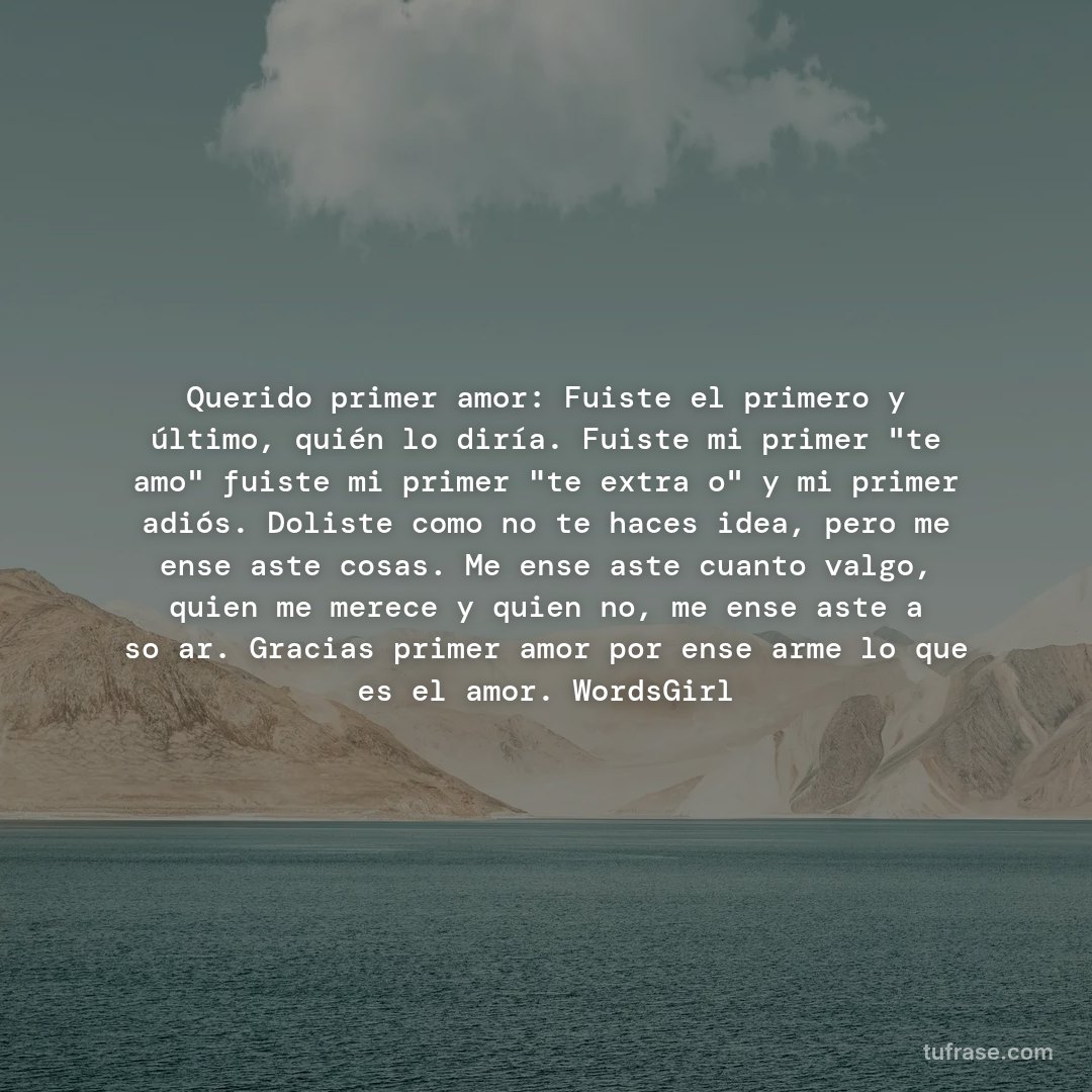 Querido primer amor: Fuiste el primero y último, quién lo diría. Fuiste mi primer "te amo" fuiste mi primer "te extraño" y mi primer adiós. Doliste como no te haces idea, pero me enseñaste cosas. Me enseñaste cuanto valgo, quien me merece y quien no, me enseñaste a soñar. Gracias primer amor por enseñarme lo que es el amor. WordsGirl