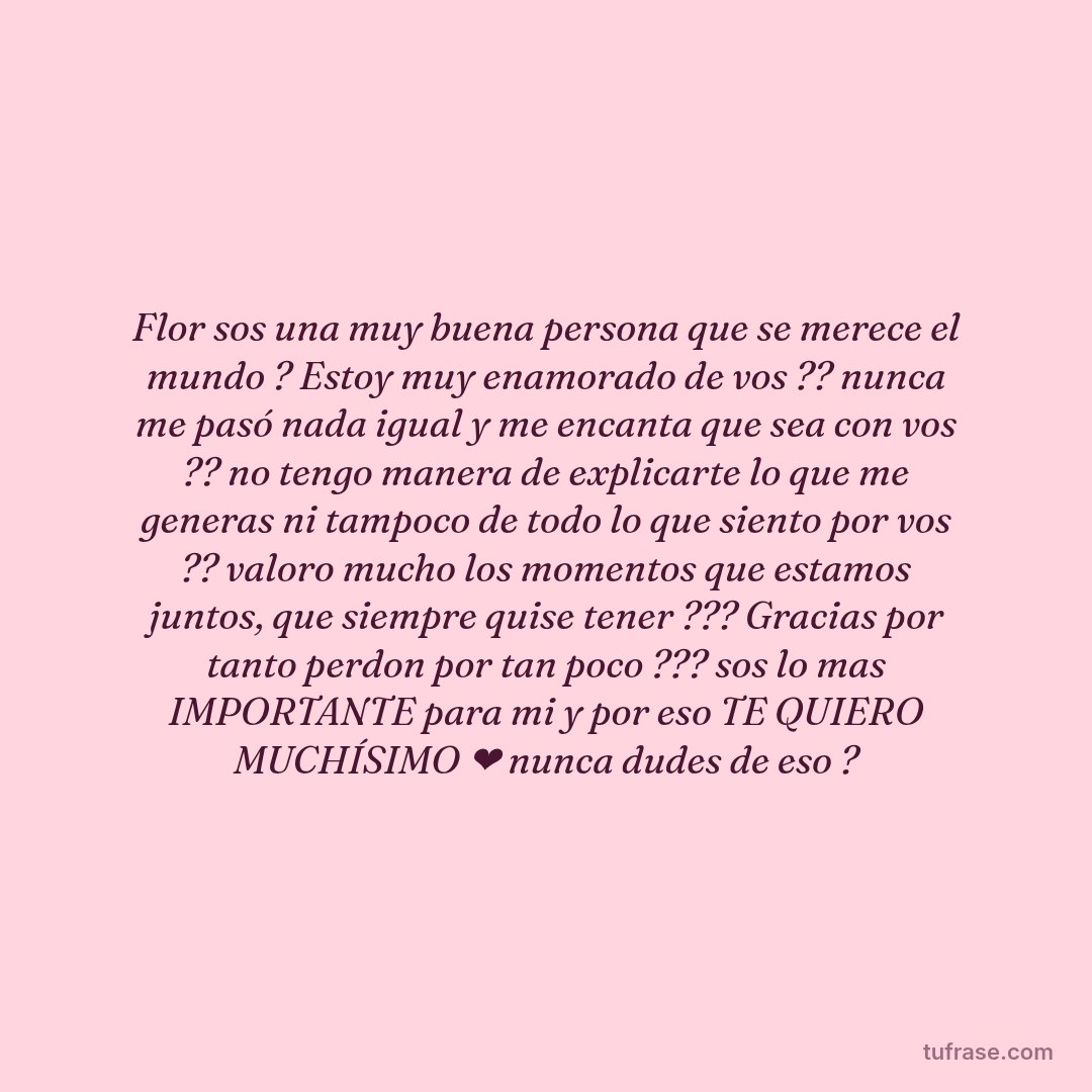Flor sos una muy buena persona que se merece el mundo ? Estoy muy enamorado de vos ?? nunca me pasó nada igual y me encanta que sea con vos ?? no tengo manera de explicarte lo que me generas ni tampoco de todo lo que siento por vos ?? valoro mucho los momentos que estamos juntos, que siempre quise tener ??? Gracias por tanto perdon por tan poco ??? sos lo mas IMPORTANTE para mi y por eso TE QUIERO MUCHÍSIMO ❤ nunca dudes de eso ?
