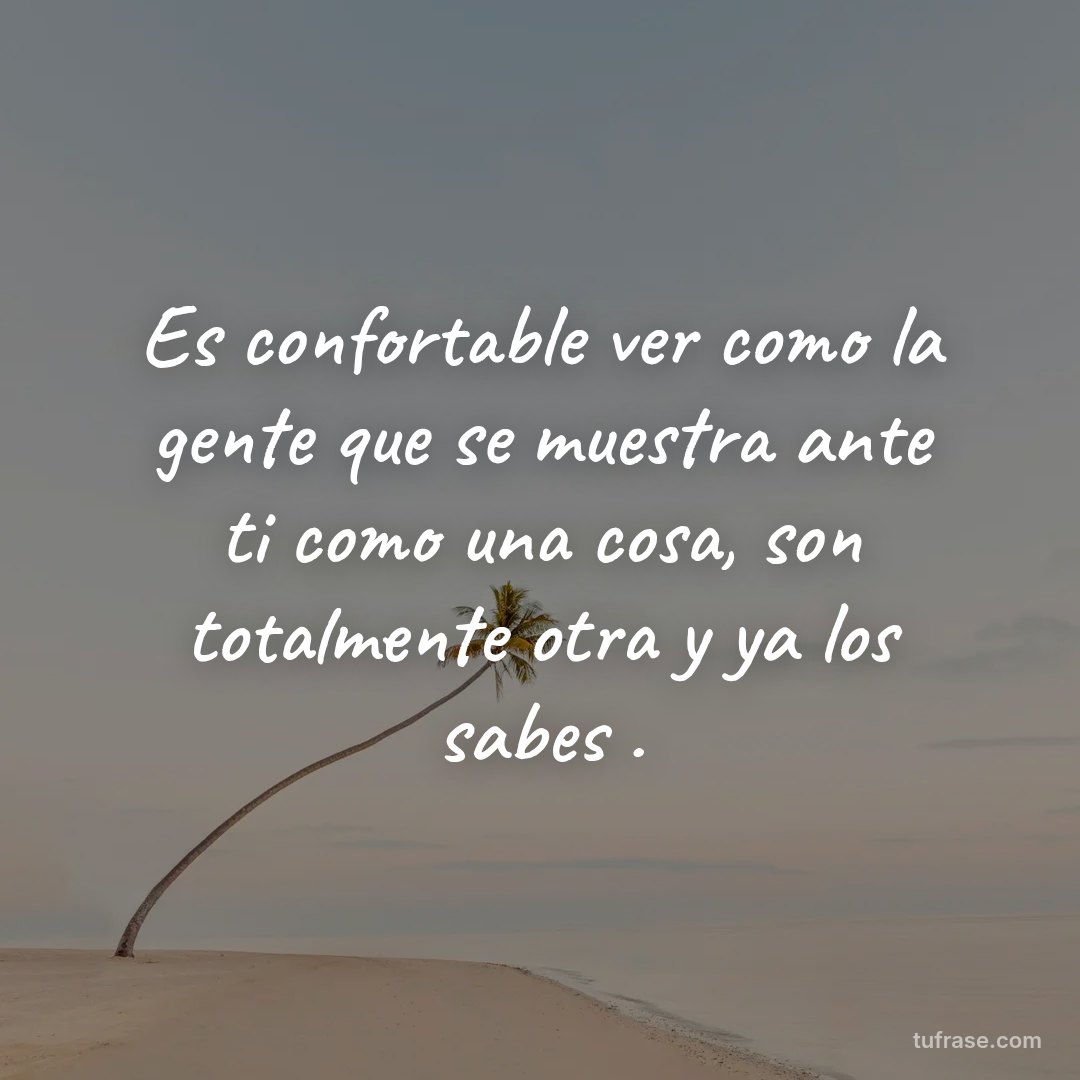 Es confortable ver como la gente que se muestra ante ti como una cosa, son totalmente otra y ya los sabes .