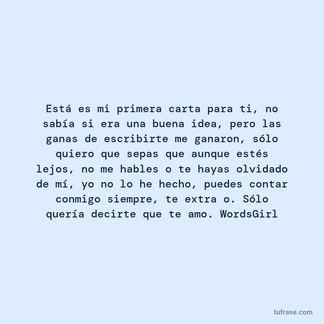 Está es mi primera carta para ti, no sabía si era una buena idea, pero las ganas de escribirte me ganaron, sólo quiero que sepas que aunque estés lejos, no me hables o te hayas olvidado de mí, yo no lo he hecho, puedes contar conmigo siempre, te extraño. Sólo quería decirte que te amo. WordsGirl