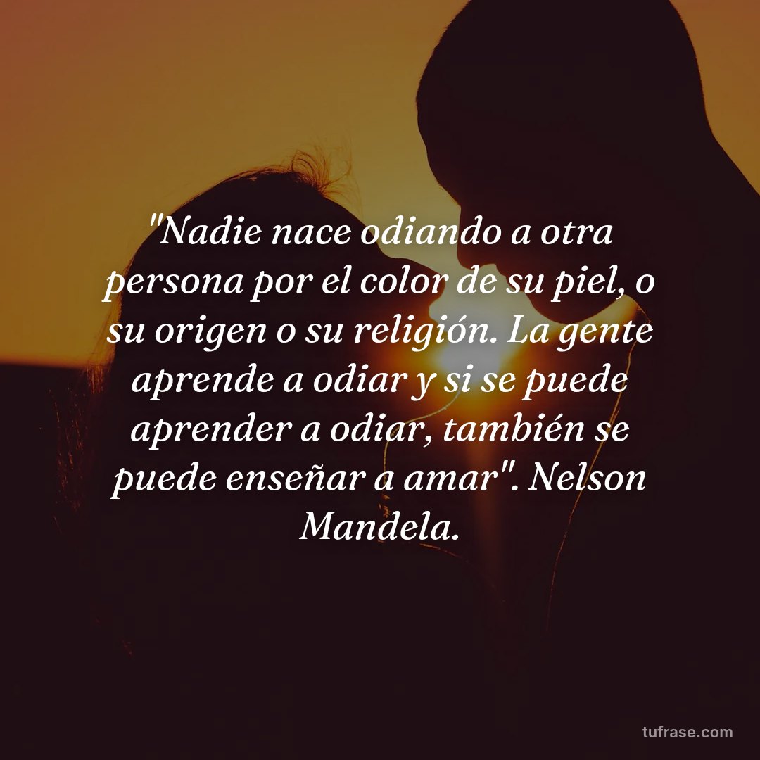 "Nadie nace odiando a otra persona por el color de su piel, o su origen o su religión. La gente aprende a odiar y si se puede aprender a odiar, también se puede enseñar a amar". Nelson Mandela.